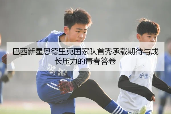 巴西新星恩德里克国家队首秀承载期待与成长压力的青春答卷