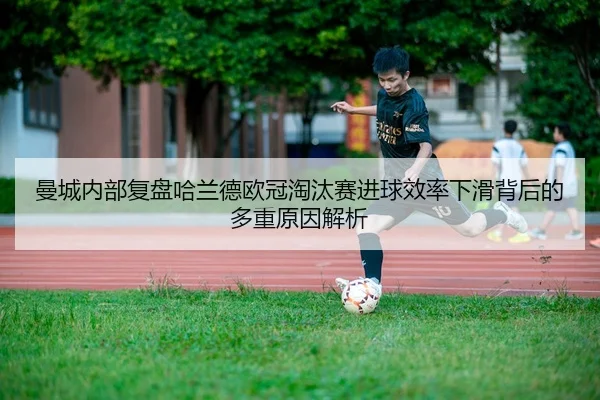 曼城内部复盘哈兰德欧冠淘汰赛进球效率下滑背后的多重原因解析