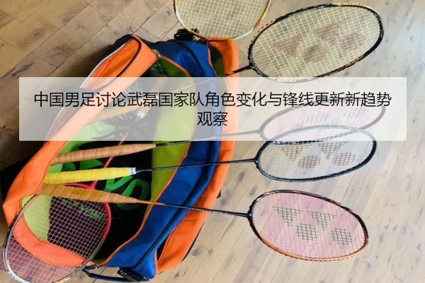中国男足讨论武磊国家队角色变化与锋线更新新趋势观察