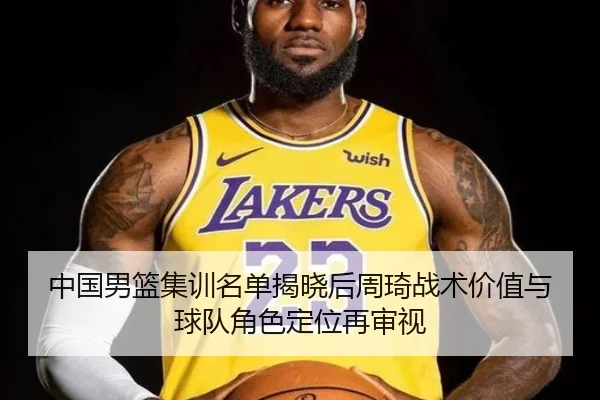中国男篮集训名单揭晓后周琦战术价值与球队角色定位再审视